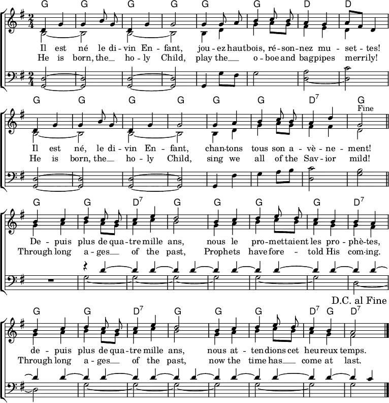  \header { tagline = ##f } \layout { indent = 0 \set Score.tempoHideNote = ##t   \context { \Score \remove "Bar_number_engraver" }   \context { \Voice \remove "Dynamic_engraver" } }  global = { \key g \major \time 2/4 }  chordNamesC = \chordmode { \global \set ChordNames.midiInstrument = #"acoustic guitar (nylon)"   g2\pp | g | g | g | g |   g | d | d |   g | | g | g | g |   g | g | d:7 | g \bar "||" } chordNamesV = \chordmode { \set ChordNames.midiInstrument = #"acoustic guitar (nylon)"   g2 | g | d:7 | g |   g | g | g | d:7 |   g | g | d:7 | g | g| g| d4:7 g | d2:7 \bar "|." }  sopranoC = \relative c' { \global \autoBeamOff \set Staff.midiPanPosition = -1 \set midiInstrument = "flute"   d4 g | g b8 g | d4 g | g2 |   g4 g8 a | b4 c8 b | a4 g4 | a8 [fis] d4 |   d g | g b8 g | d4 g | g2 |   g4 a b c8 b | a4 d | g,2 % This works in native LilyPond but not on Wikipedia %{ \once \override Score.RehearsalMark.break-visibility = #end-of-line-visible    \once \override Score.RehearsalMark.self-alignment-X = #RIGHT    \mark "Fine" \bar "||" %}   ^"Fine" \bar "||" } sopranoV = \relative c' { \autoBeamOff \set Staff.midiPanPosition = -1 \set midiInstrument = "flute"   b'4 c | d c8 b | c4 e | d2 |   b4 c | d e8 d | c4 b | b a |   b c | d c8 b | c4 e | d2 |   b4 c | d e8 d | c4 b | a2   \once \override Score.RehearsalMark.break-visibility = #end-of-line-visible   \once \override Score.RehearsalMark.self-alignment-X = #RIGHT   \mark "D.C. al Fine" \bar "|." }  altoC = \relative c' { \global \set Staff.midiPanPosition = -0.5 \set midiInstrument = "clarinet"   b2~ | b2 | b2~ | b2 |   b4 d | g a8 g | fis4 e | d s |   b2~ | b |b~ | b |   b4 d | g a8 g | fis4 fis | d2 \bar "|." } altoV = \relative c' { \set Staff.midiPanPosition = -0.5 \set midiInstrument = "clarinet"   g'4 a | b a8 g | a4 c | b2 |   g4 a | b c8 b | a4 g | g fis |   g a | b a8 g | a4 c | b2 |   g4 a b c8 b | a4 g | fis2 \bar "|." }  tenorC = \relative c { \global \set Staff.midiPanPosition = 1 \set midiInstrument = "bassoon"   <d g,>2~\pp | <d g,> | <d g,>2~ | <d g,> |   g,4 g'8 fis | g2 | \tieDown <a d,>2~ | <c d,> |   \tieNeutral <d, g,>~ | <d g,> | <d g,>~ | <d g,> |   g,4 fis' | g a8 b | <c d,>2 | <b g> \bar "||" } tenorV = \relative c { \set Staff.midiPanPosition = 1 \set midiInstrument = "bassoon" R2 |   << { r4 d'~ | \repeat unfold 13 { d d~ | } d c4 } \\      { g2~ | g~ | g~ | g | g~ | g | d~ | d | g~ | g~ | g~ | g | g~ | g | g } >> \bar "|." } verseOne = \lyricmode {   Il est né le di -- vin En -- fant,   jou -- ez haut -- bois, ré -- son -- nez mu -- set -- tes!   Il est né, le di -- vin En -- fant,   chan -- tons tous son a -- vè -- ne -- ment!    De -- puis plus de qua -- tre mille ans,   nous le pro -- met -- taient les pro -- phè -- tes,   de -- puis plus de qua -- tre mille ans,   nous at -- ten -- dions cet heu -- reux temps. }  verseTwo = \new Lyrics \lyricmode {   He is born, the __4 ho -- ly Child,   play the __4 o -- boe and bag -- pipes merri -- ly!   He is born, the __4 ho -- ly Child,   sing we all of the Sav -- ior mild!    Through long a -- ges __4 of the past,   Proph -- ets have fore --4 __ told His com -- ing.   Through long a -- ges __4 of the past,   now the time has __4 come at last. }  \score {   \new ChoirStaff <<     \new ChordNames { \chordNamesC \chordNamesV }     \new Staff     <<       \new Voice = "soprano" { \voiceOne \sopranoC \sopranoV }       \new Voice { \voiceTwo \altoC \altoV }     >>     \new Lyrics \lyricsto "soprano" \verseOne     \new Lyrics \lyricsto "soprano" \verseTwo     \new Staff     << \clef bass \new Voice { \tenorC \tenorV } >>   >>   \layout { } } \score { \unfoldRepeats {   << \chordNamesC \\ \sopranoC \\ \altoC \\ \tenorC >>   << \chordNamesV \\ \sopranoV \\ \altoV \\ \tenorV >>   << \chordNamesC \\ \sopranoC \\ \altoC \\ \tenorC >> }   \midi {     \tempo 4. = 102     \context { \Score midiChannelMapping = #'instrument }     \context { \Staff \remove "Staff_performer" }     \context { \Voice \consists "Staff_performer" }   } } 