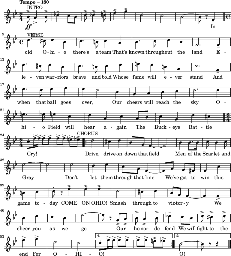 { \language "english"   \new Voice \relative c'' { \set Staff.midiInstrument = #"brass section" \set Score.tempoHideNote = ##t \tempo "Tempo = 180" \tempo 4 = 180  \clef treble \key bf \major \time 2/4      ^"INTRO" bf8->\ff a4-> bf8-> df4-- c8 bf8 d8-> df4-> d8-> f4-> g4-> d2 c2 bf2~bf8 r8 f4-- \bar "||" \break       ^"VERSE" \time 4/4 d'4. cs8 d4 bf4 c4. b8 c4 a4 bf4. c8 d4 bf4 f2. f4-- d'4. cs8 d4 bf4 c4. b8 c4 d4 e4 d4 b4 g4 c2. f,4-- \break     ef'4. d8 ef4 f4 ef4~d2 bf4 g4 a4 bf4 c4 d2. d4 e4. ef8 e4 c4 d4 a4 c4 a8 bf8 c4 g4 d'4 cs4 \bar "||" \break     \time 2/4 c8-. f16-> f16-> f8-> f8-> f8-> f8-> e8-> ef8-> ^"CHORUS" \repeat volta 2 {d2 cs4 d4 bf8 g8 f4~f2 bf4 bf8. bf16 c8 bf4 c8 \break     ef2~ef2 ef2 d4 ef4 c8 a8 f4~f8 a8 g8 fs8 f4 c'4 \break     b4 c4 d8-. r8 f4-> f4-> f4-> d2 cs4 d4 bf8 g8 f4~f4 f4-> \break     bf4 d4 c4 bf4 ef2~ef8 r8 g,8-> a8-> bf8-> a4-> bf8-> df4-- c8 bf8 d8-> cs4-> d8-> \break     f4-> g4-> d2 c2} \alternative { { c8-. f16-> f16-> f8-> f8-> f8-> f8-> e8-> ef8-> } { bf2~bf8 r8 r4 \bar "|." } }  }        \addlyrics { _ _ _ _ _ _ _ _ _ _ _ _ _ _  In  old O -- hi -- o there's a team That's known through -- out the land  E -- le -- ven war -- riors brave and bold Whose fame will e -- ver stand  And when that ball goes over, Our cheers will reach the sky  O -- hi -- o Field will hear a -- gain The _ Buck -- eye Bat -- tle Cry!  _ _ _ _ _ _ _ _ Drive, drive on down that field Men of the Scar -- let and  Gray Don't let them through that line We've got to win this  game to -- day COME ON OHIO! Smash through to vic -- tor -- y  We cheer you as we go Our _ ho -- nor de -- fend We will fight to the  end For O -- HI -- O! _ _ _ _ _ _ _ _  O!}   }