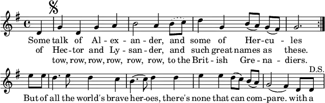  % [[James S. Kerr]]. ''Merry Melodies'', vol. 3, c. 1880's; No. 380, p. 42. \paper { paper-width = 180\mm tagline = ##f } \layout { indent = 0 \context { \Score \remove "Bar_number_engraver" } }  global = { \key g \major \time 4/4 \partial 4 }  dacapo = \relative c' { g'4 d g a |   b2 a4 \set melismaBusyProperties = #'() \slurDotted b8 (c) \slurSolid |   \unset melismaBusyProperties d4 g, b8 ([a]) g ([fis]) | g2. }    melody = \relative c' { \global \set Score.midiInstrument = "brass section"   \repeat volta 2 { d4 \mark \markup { \musicglyph "scripts.segno" } | \dacapo } \break   e'8 e | d4. e8 d4 c | b4. (c8) d4 d | e e d8 ([c]) b ([a]) | g2 (fis4)   d8 d^"D.S." | }  verse = \lyricmode {   << { Some talk of Al -- ex -- an -- der, and _ some of Her -- cu -- les }     \new Lyrics { of Hec -- tor and Ly -- san -- der, and _ such great names as these. }     \new Lyrics { "" tow, row, row, row, row, row, to the Brit -- ish Gre -- na -- diers. }   >>   But of all the world's brave her -- oes, there's none that can com -- pare.   with a }  \score {   \new Staff \melody   \addlyrics \verse   \layout { } } \score { \unfoldRepeats { \melody \dacapo }   \midi { \tempo 4=144 } } 
