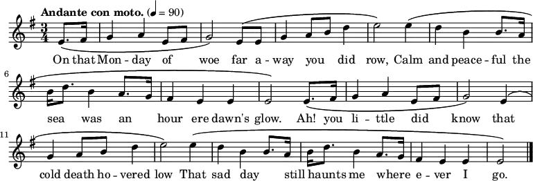 \relative c' { \language "english" \key e \minor \time 3/4 \tempo "Andante con moto." 4=90 \set Staff.midiInstrument = bagpipe % Appropriate tone - can't decide which is best! \set Staff.midiInstrument = recorder % Also appropriate - can't decide which is best! \partial 4 e8.\( fs16 | g4 a e8 fs8 | g2\) e8\( e8 | g4 a8 b8 d4 | e2\) e4\( | d4 b b8. a16 | b16 d8. b4 a8. g16 | fs4 e e | e2\) e8.\( fs16 | g4 a e8 fs8 | g2\) e4\( | g4 a8 b8 d4 | e2\) e4\( | d4 b b8. a16 | b16 d8. b4 a8. g16 | fs4 e e e2\) \bar "|." } %%%%%%%%%%%%%%% %HELP - this section needs help from a musical Irish speaker %to sort out the phrasing. % % \addlyrics { % Ó! Luan dubh an áir tháinig suaineas ró-breá, % Do ghluaisíais uaim-se leath-uairín roim lá % Ag iasgach ar bhád i gciantaibh d'úr mbá, % D'fhonn iarsma na bliana 's 'n-úr ndiaidh go bhfaghad bás. % } %%%%%%%%%%%%%%% \addlyrics { \override LyricHyphen.minimum-distance = #2.0 On that | Mon -- day of _ | woe far a -- | way you _ did | row, Calm | and peace -- ful the | sea _ was an _ | hour ere dawn's | glow. Ah! you | li -- ttle did _ | know that | cold death ho -- vered | low That sad day _ | still _ haunts me where _ -- | e -- ver I | go. \bar "|." }