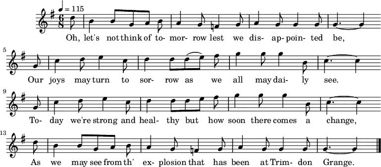  %T:The Trimdon Grange Explosion %B:Lloyd, A. L. (1952). Come All Ye Bold Miners: Ballads and Songs of the Coalfields. p. 129. London: Lawrence & Wishart.  %C:Tommy Armstrong, 1882 %S:R. Sewell, Newcastle, 1951 %Z:A. L. Lloyd Q:1/4=115 M:6/8 L:1/8 K:Gmaj d |B2 B GAB |A2 G =F2 G |A2 G G2 G | G3-G2 w:Oh, let's not think of to-mor-row lest we dis-ap-poin-ted be, G |c2 d e2 c |d2 d (de) f |g2 g g2 B | c3-c2 w: Our joys may turn to sor-row as we all may dai-ly see.* G |c2 d e2 c |d2 d d e f |g2 g g2 B | c3-c2 w:To-day we're strong and heal-thy but_ how soon there comes a change,* d |B2 B GAB |A2 G =F2 G |A2 G G2 G |G3-G2 |] w:As we may see from th' ex-plosion that has been at Trim-don Grange.* 