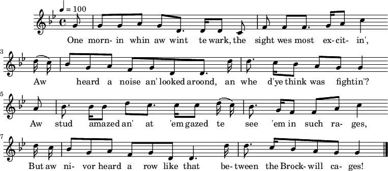  %T:Th'Row Between Th'Cages %B:Lloyd, A. L. (1964). "Das Leben eines englischen Bergarbeitersängers" [The Life of an English Miner Singer]. de:Jahrbuch für Volkskunde 10 (2): p. 142. %C:Tommy Armstrong, 1908 %S:Tanfield, 1951 %Z:A. L. Lloyd Q:1/4=100 M:4/4 L:1/8 K:Bbmaj G |GG AG D>D DC |FF F>G Ac2 w:One morn-in whin aw wint te wark, the sight wes most ex-cit-in', (d/c/) |BG AF GD D>d |d>c BA GG2 w:Aw_ heard a noise an' looked aroond, an whe d'ye think was fightin'?* A |B>B Bd c>c c(d/c/) |B>G FF A c2 w:*Aw stud amazed_ an' at 'em gazed te see 'em in such ra-ges, d/c/ |BG AF GD D3 d/ |d>c BA G G2 |] w:But aw ni-vor heard a row like that be-tween the Brock-will ca-ges!* 