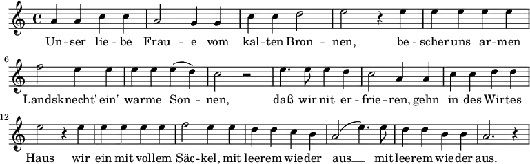  \relative {  a' a c c | a2 g4 g | c c d2 | e2 r4 e4 | e e e e | \break  f2 e4 e | e e e( d) | c2 r | e4. e8 e4 d | c2 a4 a | c c d d | \break e2 r4 e4 | e e e e | f2 e4 e | d d c b | a2( e'4.) e8 | d4 d b b | a2. r4  } \addlyrics {  Un -- ser lie -- be Frau -- e vom kal -- ten Bron -- nen,  be -- scher uns ar -- men Lands -- knecht' ein' war -- me Son -- nen,  daß wir nit er -- frie -- ren, gehn in des Wir -- tes Haus wir ein mit vol -- lem Säc -- kel, mit leer -- em wie -- der aus __ mit leer -- em wie -- der aus. } 