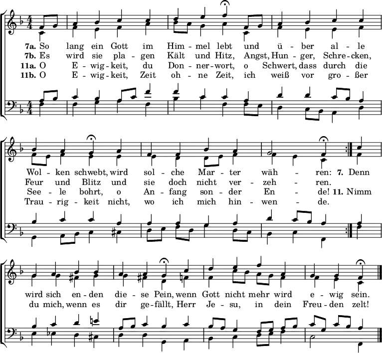 \header { tagline = " " } \layout { indent = 0 \context { \Score \remove "Bar_number_engraver" } } global = { \key f \major \numericTimeSignature \time 4/4 \set Score.tempoHideNote = ##t \set Timing.beamExceptions = #'()} soprano = \relative c' { \global \repeat volta 2 { \partial 4 f8 g a4 bes c c | d e f\fermata f,8 g | a4 bes c c | bes a g\fermata a | f f bes a | g2 f4\fermata } c' | g a bes bes | a a g\fermata c | d e f a, | g g f\fermata \bar "|." } alto = \relative c' { \global \partial 4 c4 f e f a | bes8 a g4 a c, | f e e f | f8 e f4 e e | e d d8 e f4 | f e c f | g g fis g | g fis d f | f c'8 bes a g f4 | f e c } tenor = \relative c' { \global \partial 4 a8 bes c4 bes a8 c f4 | f c c a | d d c8 bes a4 | bes c c a | a a g a | d c8 bes a4 a | bes c d e! | a,8 bes c4 bes c | bes8 a g4 f8 g a bes | c g c bes a4 } bass = \relative c { \global \partial 4 f4 f g a f | bes c f, f8 e | d4 c8 bes a4 d | g,4 a8 bes c4 cis | d8 e f d g4 d8 c | bes4 c f, f' | e ees d cis | d d g, a | bes c d8 e f4 | c2 f,4 } \score { \new ChoirStaff << \new Staff \with { midiInstrument = "choir aahs" } << \new Voice = "soprano" { \voiceOne \soprano } \new Voice = "alto" { \voiceTwo \alto } >> \new Lyrics \lyricsto "soprano" { << { \set stanza = "7a." So _ lang ein Gott im Him -- mel lebt und _ ü -- ber al -- le Wol -- ken schwebt, wird sol -- che Mar -- ter wäh -- ren: } \new Lyrics { \set associatedVoice = "soprano" { \set stanza = "7b." Es _ wird sie pla -- gen Kält und Hitz, Angst, _ Hun -- ger, Schre -- cken, Feur und Blitz und sie doch nicht ver -- zeh -- ren. } } >> \set stanza = "7." Denn wird sich en -- den die -- se Pein, wenn Gott nicht mehr wird e -- wig sein. } \new Lyrics \lyricsto "soprano" { << { \set stanza = "11a." O _ E -- wig -- keit, du Don -- ner -- wort, o _ Schwert, dass durch die See -- le bohrt, o An -- fang son -- der En -- de! } \new Lyrics { \set associatedVoice = "soprano" { \set stanza = "11b." O _ E -- wig -- keit, Zeit oh -- ne Zeit, ich _ weiß vor gro -- ßer Trau -- rig -- keit nicht, wo ich mich hin -- wen -- de. } } >> \set stanza = "11." Nimm du mich, wenn es dir ge -- fällt, Herr Je -- su, in dein Freu -- den zelt! } \new Staff \with { midiInstrument = "choir aahs" \consists Merge_rests_engraver } << \clef bass \new Voice = "tenor" { \voiceOne \tenor } \new Voice = "bass" { \voiceTwo \bass } >> >> \layout { } \midi { \tempo 4=90 } }