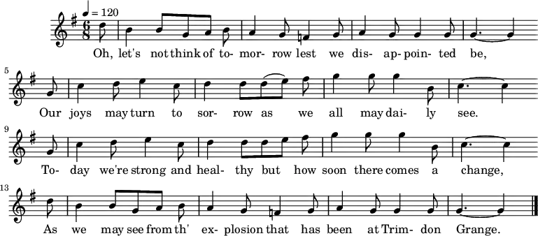  %T:The Trimdon Grange Explosion %B:Lloyd, A. L. (1952). Come All Ye Bold Miners: Ballads and Songs of the Coalfields. p. 129. London: Lawrence & Wishart.  %C:Tommy Armstrong, 1882 %S:R. Sewell, Newcastle, 1951 %Z:A. L. Lloyd Q:1/4=120 M:6/8 L:1/8 K:Gmaj d |B2 B GAB |A2 G =F2 G |A2 G G2 G | G3-G2 w:Oh, let's not think of to-mor-row lest we dis-ap-poin-ted be, G |c2 d e2 c |d2 d (de) f |g2 g g2 B | c3-c2 w: Our joys may turn to sor-row as we all may dai-ly see.* G |c2 d e2 c |d2 d d e f |g2 g g2 B | c3-c2 w:To-day we're strong and heal-thy but_ how soon there comes a change,* d |B2 B GAB |A2 G =F2 G |A2 G G2 G |G3-G2 |] w:As we may see from th' ex-plosion that has been at Trim-don Grange.* 
