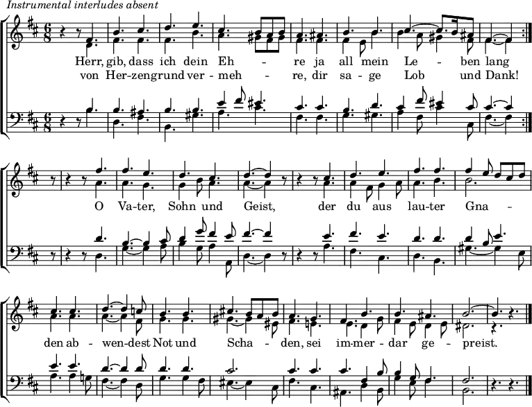 \header { tagline = " " } \markup { \italic "Instrumental interludes absent" } \layout { indent = 0 \context { \Score \remove "Bar_number_engraver" } } global = { \key b \minor \numericTimeSignature \time 6/8 \set Score.tempoHideNote = ##t \set Timing.beamExceptions = #'()} soprano = \relative c' { \global \repeat volta 2 { r4 r8 fis4. | b cis | d e | cis b8 a b | a4. ais | b b | cis ~ cis8. b16 ais8 | fis4. ~ fis4 } r8 | r4 r8 fis'4. | fis e | d cis | d ~ d4 r8 | r4 r8 cis4. | d e | fis fis | fis4 e8 d cis d | cis4. cis | d ~ d4 c8 | b4. b | cis!4. b8 a b | a4. g | fis b | b ais | b2. ~ | b4. r4. \bar "|." } alto = \relative c' { \global r4 r8 d4. | fis fis | fis b | a gis8 fis gis | fis4. fis | fis4 e8 b'4. | b4 a8 gis4 fis8 | fis4. ~ fis4 r8 | r4 r8 a4. | a g | g4 b8 a4. | a ~ a4 r8 | r4 r8 a4. | a4 fis8 g4 a8 | a4. b | b2. | a4. a | a ~ a4 fis8 | g4. g | gis ~ gis4 eis8 | fis4. e! | e d4 g8 | fis4 e8 d4 e8 | dis2. | r4. r4. } tenor = \relative c' { \global r4 r8 b4. | b ais | b b | e4 fis8 eis4. | cis cis | b d | cis4 fis8 eis4 cis8 | cis4. ~ cis4 r8 | r4 r8 d4. | b4. ~ b4 cis8 | d4 g8 fis4 e8 | fis4. ~ fis4 r8 | r4 r8 e4. | fis e | d d | d4 b8 e4. | e e | d ~ d4 d8 | d4. d | cis2. | cis4. cis | cis fis,4 b8 | b4 g8 fis4. | fis2. | r4. r4. } bass = \relative c' { \global r4 r8 b4. | d, fis | b, gis' | a cis | fis, fis | g gis | a4 fis8 cis'4 cis,8 | fis4. ~ fis4 r8 | r4 r8 d4. | g ~ g4 a8 | b4 g8 a4 a,8 | d4. ~ d4 r8 | r4 r8 a'4. | fis cis | d b | gis' ~ gis4 e8 | a4. a4 g!8 | fis4. ~ fis4 d8 | g4. g4 fis8 | eis4. ~ eis4 cis8 | fis4. cis | ais d4 b8 | g'4 e8 fis4. | b,2. | r4. r4. } \score { \new ChoirStaff << \new Staff \with { midiInstrument = "choir aahs" \consists Merge_rests_engraver } << \new Voice = "soprano" { \voiceOne \soprano } \new Voice = "alto" { \voiceTwo \alto } >> \new Lyrics \lyricsto "soprano" { << { Herr, gib, dass ich dein Eh -- _ _ _ re ja all mein Le -- _ ben lang } \new Lyrics { \set associatedVoice = "soprano" { von Her -- zen -- grund ver -- meh -- _ _ _ re, dir sa -- ge Lob _ und Dank! } } >> O Va -- ter, Sohn und Geist, der du aus lau -- ter Gna -- _ _ _ _ den ab -- wen -- dest Not und Scha -- _ _ _ den, sei im -- mer -- dar ge -- preist. } \new Staff \with { midiInstrument = "choir aahs" \consists Merge_rests_engraver } << \clef bass \new Voice = "tenor" { \voiceOne \tenor } \new Voice = "bass" { \voiceTwo \bass } >> >> \layout { } \midi { \tempo 4.=80 } }