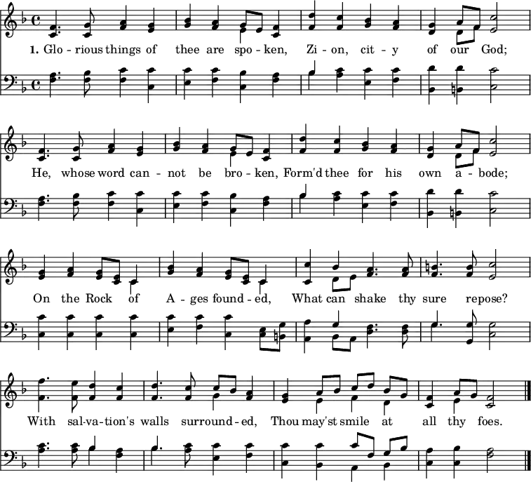  \version "2.16.2"  \header { tagline = ##f } \score { << << \new Staff \with {midiInstrument = #"oboe"} { \key f \major \time 4/4 \relative c' {   \override Score.BarNumber  #'transparent = ##t \repeat unfold 2 { <f c>4. <g c,>8 <a f>4 <g e> |    <bes g> <a f> << { g8 [ e ] } \\ { e4 } >> <f c>4 |    <d' f,> <c f,> <bes g> <a f> |   <g d> << { a8 [ f ] } \\ { d8 [ f ] } >> <c' e,>2  \break }   <g e>4 <a f> <g e>8 <e c> << { c4 } \\ { c4 } >> |   <bes' g>4 <a f> <g e>8 <e c> << { c4 } \\ { c4 } >> |   <c c'>4 << { bes'4 } \\ { d,8 e } >> <a f>4. <a f>8 |   <b f>4. <b f>8 <c e,>2 |   <f f,>4. <e f,>8 <d f,>4 <c f,> |   <d f,>4. <c f,>8 << { c8 [ bes ] } \\ { g4 } >> <a f>4 |   <g e> << { a8 [ bes ] c [ d ] bes [ g ] } \\ { e4 f d } >> |   <f c>4 << { a8 g } \\ { e4 } >> <f c>2 \bar "|." } } \new Lyrics \lyricmode { \set stanza = #"1." Glo4. -- rious8 things4 of thee are spo -- ken, Zi -- on, cit -- y of our God;2 He,4. whose8 word4 can -- not be bro -- ken, Form'd thee for his own a -- bode;2 On4 the Rock of A -- ges found -- ed,  What can shake4. thy8 sure4. re8 -- pose?2 With4. sal8 -- va4 -- tion's walls4. sur8 -- round4 -- ed, Thou may'st smile at all thy foes.2 } \new Staff \with {midiInstrument = #"oboe"} { \clef bass \key f \major \relative c {   \repeat unfold 2 { <f a>4. <f bes>8 <f c'>4 <c c'> |   <e c'> <f c'> <c bes'> <f a> |   << { bes4 } \\ { bes4} >> <a c>4 <e c'> <f c'> |   <bes, d'> <b d'> <c c'>2 }   <c c'>4 <c c'> <c c'> <c c'> |   <e c'> <f c'> <c c'> <c e>8 <b g'> |   <a a'>4 << { g'4 } \\ { bes, 8 a } >> <d f>4. <d f>8 |   << { g4. } \\ { g4. } >> <g, g'>8 <c g'>2 |   <a' c>4. <a c>8 << { bes4 } \\ { bes4 } >> <f a>4 |   << { bes4. } \\ { bes4. } >> <a c>8 <e c'>4 <f c'> |   <c c'> <bes c'> << { c'8 [ f, ] g [ bes ] } \\ { a,4 bes } >> |   <c a'>4 <c bes'> <f a>2 } }    >> >> \layout { indent = #0 } \midi { \tempo 4 = 72 } } 