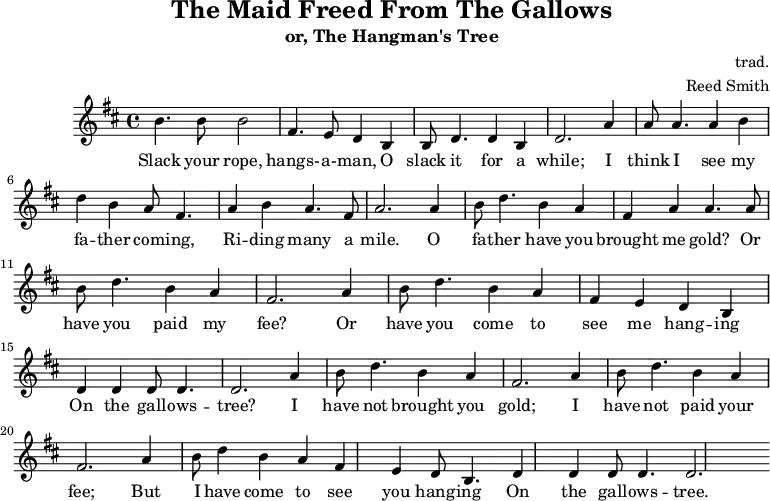 \header {         tagline = ""         title = "The Maid Freed From The Gallows"         subtitle = "or, The Hangman's Tree"         composer = "trad."         arranger = "Reed Smith"     }     \score {     \relative c''' {         \key b \minor         \set Score.tempoHideNote = ##t         \tempo 2. = 35         \time 4/4         \bar ""          b,4. b8 b2         fis4. e8 d4 b4         b8 d4. d4 b4         d2.          a'4         a8 a4. a4 b4         d4 b4 a8 fis4.         a4 b4 a4. fis8         a2.          a4         b8 d4. b4 a4         fis4 a4 a4. a8         b8 d4. b4 a4         fis2.          a4         b8 d4. b4 a4         fis4 e4 d4 b4         d4 d4 d8 d4.         d2.          a'4         b8 d4. b4 a4         fis2. a4         b8 d4. b4 a4         fis2. a4         b8 d4 b4 a4         fis4 e4 d8 b4.         d4 d4 d8 d4.         d2.     }     \addlyrics {      Slack your rope, hangs- -- a- -- man,      O slack it for a while;      I think I see my fa -- ther com -- ing,      Ri -- ding many a mile.      O fa -- ther have you brought me gold?      Or have you paid my fee?      Or have you come to see me hang -- ing      On the gall -- ows -- tree?      I have not brought you gold;      I have not paid your fee;      But I have come to see you hang -- ing      On the gall -- ows -- tree.    }     \midi { }     \layout { }     }