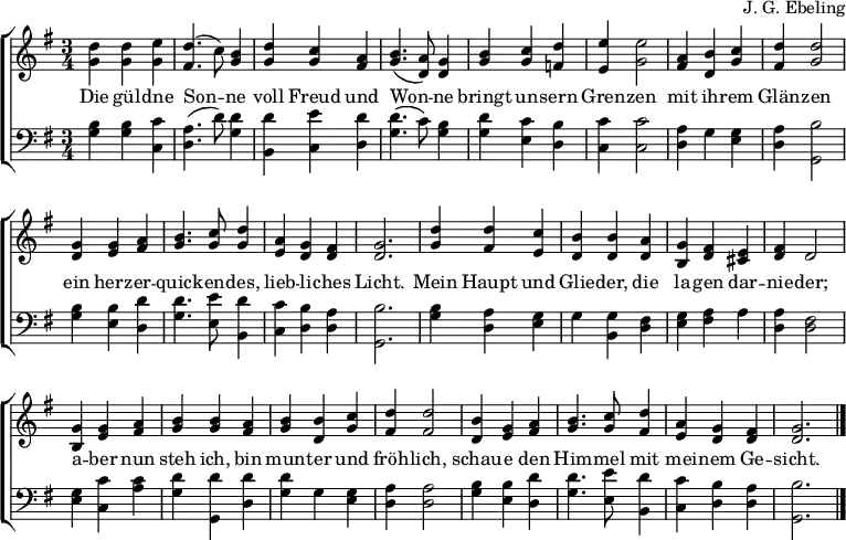 \header { composer = "J. G. Ebeling" tagline = ##f } \layout { indent = 0 \context { \Score \remove "Bar_number_engraver" } \context { \Voice \consists "Melody_engraver" \autoBeamOff \override Stem.neutral-direction = #'() } \context { \Lyrics \override VerticalAxisGroup #'staff-affinity = #CENTER } } global = { \key f \major \numericTimeSignature \time 3/4 } top = \transpose f g \relative c'' { \global <c f,>4 <c f,> <d f,> | <c e,>4. (bes8) <a f>4 | <c f,> <bes f> <g e> | <a f>4. (<g c,>8) <f c>4 <a f> <bes f> <c es,> | <d d,> <d f,>2 | <g, e>4 <a c,> <bes f> | <c e,> <c f,>2 | <f, c>4 <f d> <g e> | <a f>4. <bes f>8 <c f,>4 | <g d> <f c> <e c> | <f c>2. | <c' f,>4 <c e,> <bes d,> | <a c,> <a c,> <g c,> | <f a,> <e c> <d b> | <e c> c2 | <f a,>4 <f d> <g e> | <a f > <a f> <g e> | <a f> <a c,> <bes f> | <c e,> <c e,>2 | <a c,>4 <f d> <g e> | <a f>4. <bes f>8 <c e,>4 | <g d> <f c> <e c> | <f c>2. \bar "|." } bot = \transpose f g \relative c' { \global \clef bass <a f>4 <a f> <bes bes,> | <g c,>4. (c8) <c f,>4 | <c a,> <d bes,> <c c,> | <c f,>4. (bes8) <a f>4 | <c f,> <bes d,> <a c,> | <bes bes,> <bes bes,>2 | <g c,>4 f <f d> | <g c,> <a f,>2 | <a f>4 <a d,> <c c,> | <c f,>4. <d d,>8 <c a,>4 | <bes bes,> <a c,> <g c,> | <a f,>2. | <a f>4 <g c,> <f d> | f <f a,> <e c> | <f d> <g e> g | <g c,> <e c>2 | <f d>4 <bes bes,> <bes g> | <c f,> <c f,,> <c c,> | <c f,> f, <f d> | <g c,> <g c,>2 | <a f>4 <a d,> <c c,> | <c f,>4. <d d,>8 <c a,>4 | <bes bes,> <a c,> <g c,> | <a f,>2. \bar "|." } verse = \lyricmode { Die gül -- dne Son -- ne voll Freud und Won -- ne bringt un -- sern Gren -- zen mit ih -- rem Glän -- zen ein herz -- er -- quick -- en -- des, lieb -- li -- ches Licht. Mein Haupt und Glie -- der, die la -- gen dar -- nie -- der; a -- ber nun steh ich, bin mun -- ter und fröh -- lich, schau -- e den Him -- mel mit mei -- nem Ge -- sicht. } \score { \new ChoirStaff << \new Staff \with { midiInstrument = "string ensemble 1"} << \new Voice { \top } \addlyrics { \verse } >> \new Staff \with { midiInstrument = "cello" } << \new Voice { \bot } >> >> \layout { } \midi { \tempo 4=120 } }