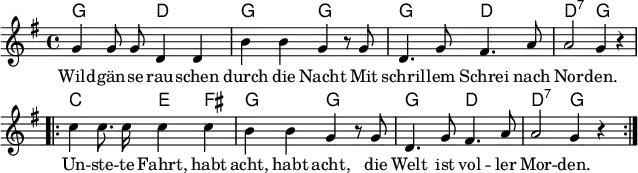 \header { tagline = ##f } \layout { indent = 0 line-width = 160 \context { \Score \remove "Bar_number_engraver" } } global = { \key g \major \time 4/4 } chordNames = \chordmode { \global \set ChordNames.midiInstrument = #"acoustic guitar (nylon)" g,2\p d, | g, g, | g, d, | d,:7 g,4 s | \repeat volta 2 { c,2 e,4 fis, | g,2 g, | g, d, | d,:7 g,4 s }\bar ":|." } tenorVoice = \relative c'' { \global \autoBeamOff g4 g8 g d4 d | b' b g r8 g | d4. g8 fis4. a8 | a2 g4 r | \repeat volta 2 { c c8. c16 c4 c | b b g r8 g | d4. g8 fis4. a8 | a2 g4 r \tempo 4=98 } \bar ":|." } verse = \lyricmode { Wild -- gän -- se rau -- schen durch die Nacht Mit schril -- lem Schrei nach Nor -- den. Un -- ste -- te Fahrt, habt acht, habt acht, die Welt ist vol -- ler Mor -- den. } chordsPart = \new ChordNames \chordNames tenorVoicePart = \new Staff \with { midiInstrument = "trumpet" } { \tenorVoice } \addlyrics { \verse } \score { << \chordsPart \tenorVoicePart >> \layout { } } \score { \unfoldRepeats { << \chordsPart \\ \tenorVoicePart >> } \midi { \tempo 4=108 } }