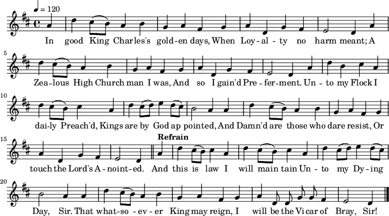 \relative a' { \key d \major \tempo 4=120 \set Staff.midiInstrument = #"clarinet" \partial 4 a d cis8( b) a4 b g a fis % \bar "" \break g a d, g fis e2 d4 % \bar "" \break a' d cis8( b) a4 b g a fis % \bar "" \break g a d, g fis e2 d4 % \bar "" \break a' d b cis a d cis8( b) cis4 % \bar "" \break a d cis8( d) e4 d8( cis) b2 a4 % \bar "" \break a d cis8( b) a4 b g a fis % \bar "" \break g a d, g fis e2 d4 \bar "||" % \break \tempo "Refrain" a' d cis8( b) cis4 a d cis8( b) cis4 % \bar "" \break a d cis8( d) e4 d8( cis) b2 a4 % \bar "" \break a d cis8( b) a4 b g a fis % \bar "" \break g a \autoBeamOff d,8 d g g fis4 e2 d4 \bar "|." } \addlyrics {In good King_ Char -- les's gold -- en days, When Loy -- al -- ty no harm meant; A Zea -- lous_ High Church man I was, And so I gain'd Pre -- fer -- ment. Un -- to my Flock I dai -- ly_ Preach'd, Kings are by_ God ap_ -- point -- ed, And Damn'd are_ those who dare re -- sist, Or touch the Lord's A -- noint -- ed. And this is_ law I will main_ -- tain Un -- to my_ Dy -- ing Day, Sir. That what -- so_ -- ev -- er King may reign, I will be the Vi -- car of Bray, Sir! }
