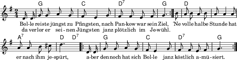  \header { tagline = ##f } \layout { indent = 0 \context { \Score \remove "Bar_number_engraver" } }  global = { \key g \major \time 2/4 \partial 8 \autoBeamOff }  chordNames = \chordmode { \global \set chordChanges = ##t \set midiInstrument = "acoustic guitar (nylon)"   \repeat volta 2 { s8 | g2 | c | d:7 | g4. }   s8 | d2 | d | a:7 | d4 d8:7   \repeat volta 2 { s8 | g2 | c| d:7 | g4. } }  melody = \relative c' { \global \set midiInstrument = "accordion"   \repeat volta 2 { d16 d | g8 g a g | fis e4 g8 | fis fis e fis | g4. }   b8 | a8 b a b | a a4 a8 | a a b cis | d4.   \repeat volta 2 { d,16 d | g8 g a g | fis e4 g8 | fis fis e fis | g4. } }  verse = \lyricmode {   << { Bol -- le reis -- te jüngst zu Pfings -- ten,        nach Pan -- kow war sein Ziel, }     \new Lyrics \lyricmode { da ver -- lor er sei -- nen Jüngs -- ten       janz plötz -- lich im Je -- wühl. }   >>   'Ne vol -- le hal -- be Stun -- de hat er nach ihm je -- spürt,   a -- ber den -- noch hat sich Bol -- le janz köst -- lich a -- mü -- siert. }  \score {   <<     \new ChordNames \chordNames     \new Staff \melody     \addlyrics \verse   >>   \layout { } } \score { \unfoldRepeats { << \transpose c c, \chordNames \\ \melody >> }   \midi { \tempo 4=102     \context { \Score midiChannelMapping = #'instrument }     \context { \Staff \remove "Staff_performer" }     \context { \Voice \consists "Staff_performer" }   } } 