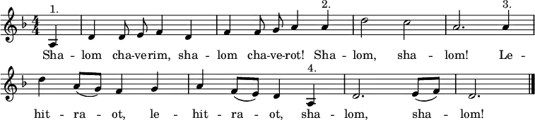  \header { tagline = ##f } \layout { indent = 0 \context { \Score \remove "Bar_number_engraver" } } global = { \key d \minor \time 4/4 \numericTimeSignature \partial 4 \autoBeamOff } % from https://www.franzdorfer.com/s/shalom-chaverim sopranoVoice = \relative c' { \global   a4^"1." | d d8 e f4 d | f f8 g a4 a^"2." | d2 c | a2.   a4^"3." | d a8 ([g]) f4 g | a f8 ([e]) d4 a^"4." | d2. e8 ([f]) | d2. \bar "|." } verse = \lyricmode { % chaverim = male friends, chaverot = female friends   Sha -- lom cha -- ve -- rim, sha -- lom cha -- ve -- rot! Sha -- lom, sha -- lom!   Le -- hit -- ra -- ot, le -- hit -- ra -- ot,   sha -- lom, sha -- lom! } \score {   \new Staff \with { midiInstrument = "clarinet" } { \sopranoVoice }   \addlyrics { \verse }   \layout { }   \midi { \tempo 4=144 } } 