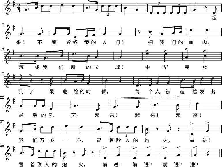 \relative g' { \key g \major \time 2/4 g8. b16 d8 d8 \bar "|" e4 d4 \bar "|" b8. g16 \times 2/3 {d'8 d d} \bar "|" b4 g4 \bar "|" \times 2/3 {d8 d d} \times 2/3 {d8 d d} \bar "|" g4 r8 d8 \bar "|" \break g4. g8 \bar "|" g8. g16 d8 e16 fis16 \bar "|" g4 g4 \bar "|" r8 b8 g8 a16 b16 \bar "|" d4 d4 \bar "|" \break b8. b16 g8. b16 \bar "|" d8. b16 a4 \bar "|" a2 \bar "|" e'4^> d4^> \bar "|" a4^> b4^> \bar "|" \break d8^> b8^> r8 d8 \bar "|" b8 a16 b16 g4 \bar "|" b4 r4 \bar "|" d,8. e16 g8 g8 \bar "|" b8. b16 d8 d8 \bar "|" \break a8 a16 a16 e4 \bar "|" a4. d,8 \bar "|" ^\< g4. g8 \bar "|" b4. b8 \! \bar "|" d2 \bar "|" \break g,8. b16 d8 d8 \bar "|" e4 d4 \bar "|" b8. g16 \times 2/3 {d'8 d d} \bar "|" b8 r8 g8 r8 \bar "|" d4^> g4^> \bar "|" \break b8. g16 \times 2/3 {d'8 d d} \bar "|" b8 r8 g8 r8 \bar "|" d4^> g4^> \bar "|" d4^> g4^> \bar "|" d4^> g4^> \bar "|" g4^> r4 \bar "|." } \addlyrics { 起 来! 不 愿 做 奴 隶 的 人 们! 把 我 们 的 血 肉, 筑 成 我 们 新 的 长 城! 中 华 民 族 到 了 最 危 险 的 时 候, 每 个 人 被 迫 着 发 出 最 后 的 吼 声。 起 来! 起 来! 起 来! 我 们 万 众 一 心, 冒 着 敌 人 的 炮 火, 前 进! 冒 着 敌 人 的 炮 火, 前 进! 前 进! 前 进! 进! }