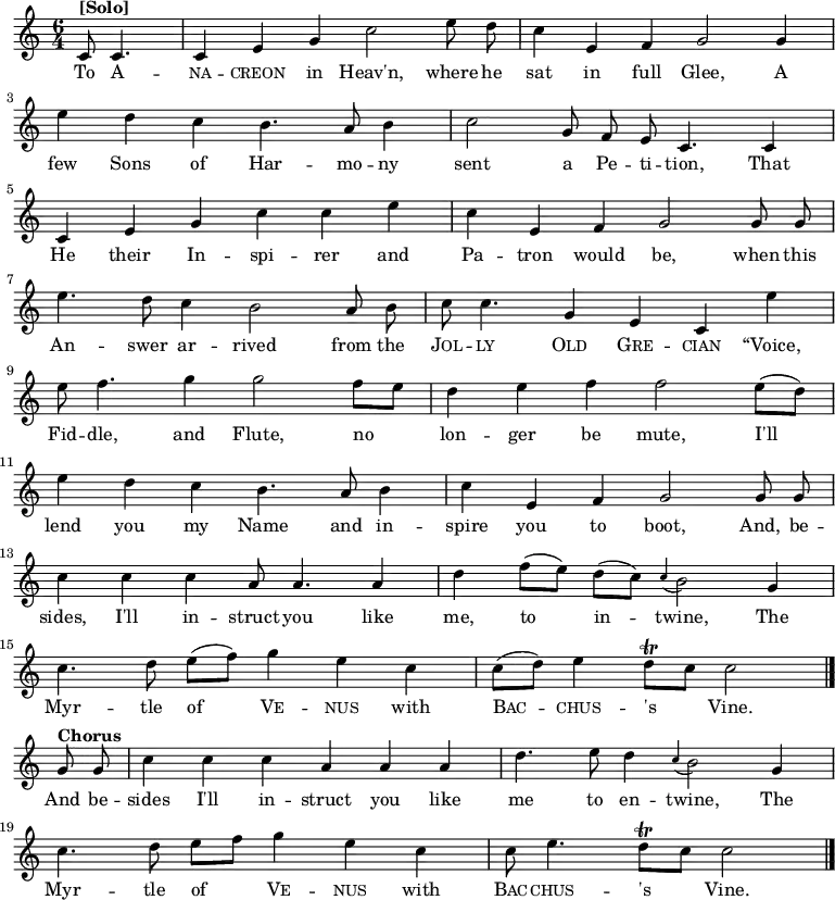  \new Staff <<   \time 6/4   \key c \major   \partial 2   \relative c' { \set Staff.midiInstrument = #"clarinet"   \autoBeamOff   c8^\markup{\bold [Solo]} c4. |   c4 e4 g4 c2 e8 d8 |   c4 e,4 f4 g2 g4 | \break   e'4 d4 c4 b4. a8 b4 |   c2 g8 f8 e8 c4. c4 | \break   c4 e4 g4 c4 c4 e4 |   c4 e,4 f4 g2 g8 g8 | \break   e'4. d8 c4 b2 a8 b8 |   c8 c4. g4 e4 c4 e'4 | \break   e8 f4. g4 g2 f8 [e8] |   d4 e4 f4 f2 e8([d8]) | \break   e4 d4 c4 b4. a8 b4 |   c4 e,4 f4 g2 g8 g8 | \break   c4 c4 c4 a8 a4. a4 |   d4 f8 ([e8]) d8 ([c8]) \appoggiatura c4 b2 g4 | \break   c4. d8 e8 ([f8]) g4 e4 c4 |   c8 ([d8]) e4 d8\trill [c8] c2 \bar "|." \break   g8^\markup{\bold Chorus} g8 |   c4 c4 c4 a4 a4 a4 |   d4. e8 d4 \appoggiatura c4 b2 g4 | \break   c4. d8 e8 [f8] g4 e4 c4 |   c8 e4. d8\trill [c8] c2   \bar "|." } \addlyrics {   To \markup\smallCaps{A} --   \markup\smallCaps{na} -- \markup\smallCaps{creon} in Heav'n, where he   sat in full Glee, A   few Sons of Har -- mo -- ny   sent a Pe -- ti -- tion, That   He their In -- spi -- rer and   Pa -- tron would be, when this   An -- swer ar -- rived from the   \markup\smallCaps{Jol} -- \markup\smallCaps{ly} \markup\smallCaps{Old} \markup\smallCaps{Gre} -- \markup\smallCaps{cian} “Voice,   Fid -- dle, and Flute,   no lon -- ger be mute,   I'll lend you my Name and in -- spire you to boot, And, be --   sides, I'll in -- struct you like me, to in -- twine, The   Myr -- tle of \markup\smallCaps{Ve} -- \markup\smallCaps{nus} with \markup\smallCaps{Bac} -- \markup\smallCaps{chus} -- 's Vine.   And be --   sides I'll in -- struct you like me to en -- twine, The   Myr -- tle of \markup\smallCaps{Ve} -- \markup\smallCaps{nus} with \markup\smallCaps{Bac} -- \markup\smallCaps{chus} -- 's Vine. } >> \layout { indent = #0 }  \midi { \tempo 4 = 120 }  