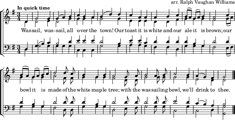  \header { tagline = ##f arranger = "arr. Ralph Vaughan Williams" } \layout { indent = 0   \context { \Score \remove "Bar_number_engraver" }   \context { \Voice \remove "Dynamic_engraver" } }  global = { \key g \major \time 3/4 \partial 4 \tempo "In quick time" }  soprano = \relative c' { \global \autoBeamOff \set Staff.midiPanPosition = -0.5 \set midiInstrument = "oboe"   d4\fff | g2 g4 | g (a) b | c b a | b (d)   d | c a a | a b c | b8 [(a)] g [(a)] b4 | a2   c4 | b8 [(a)] g [(a)] b [(c)] | d2   d8 c | b4 g b | a2   g8 a | b2 a8 b | c2 b4 | a (g) fis | g2 \bar "|." }  alto = \relative c' { \global \autoBeamOff \set Staff.midiPanPosition = 0.5 \set midiInstrument = "fiddle"   d4\pp | d2 e4 |d2 g4 | g g a | g2   g4 | e e e | d d fis | g g g | fis2   g8 ([a]) | g4 g g | a2 fis8 fis | g4 g g fis2   d8 d | g2 g8 g | g2 g4 | e2 d4 | d2 \bar "|." }  tenor = \relative c { \global \autoBeamOff \set Staff.midiPanPosition = -1 \set midiInstrument = "clarinet"   d4 | g (b) c | b2 d4 | e e e | d2   b4 | e e c | d d d d b g | d'2   d4 | d b g | d'2 d8 d | d4 b g | d'2   d8 d | d2 d8 d | e2 d4 | c (b) a | b2 \bar "|." }  bass = \relative c { \global \autoBeamOff \set Staff.midiPanPosition = 1 \set midiInstrument = "contrabass"   d4 | g2 g4 | g g g | c, c c | g'2   g4 | a a g | fis fis d | g g g | fis2   e8 ([fis]) | g4 g g | fis2 d8 d | g4 g g | d2   e8 fis | g2 g8 g | c,2 g'4 c,2 d4 | <g g,>2 \bar "|." }  verse = \lyricmode {   Was -- sail, was -- sail, all o -- ver the town!   Our toast it is white and our ale it is brown;   our bowl it is made of the white map -- le tree;   with the was -- sail -- ing bowl, we'll drink to thee. }  \score {   \new ChoirStaff <<     \new Staff     <<       \new Voice = "soprano" { \voiceOne \soprano }       \new Voice = "alto" { \voiceTwo \alto }     >>     \new Lyrics \lyricsto "soprano" \verse     \new Staff     <<       \clef bass       \new Voice = "tenor" { \voiceOne \tenor }       \new Voice = "bass" { \voiceTwo \bass }     >>   >>   \layout { } } \score { << \soprano \\ \alto \\ \tenor \\ \bass >>   \midi {     \tempo 4.=128     \context { \Score midiChannelMapping = #'instrument }     \context { \Staff \remove "Staff_performer" }     \context { \Voice \consists "Staff_performer" }   } } 